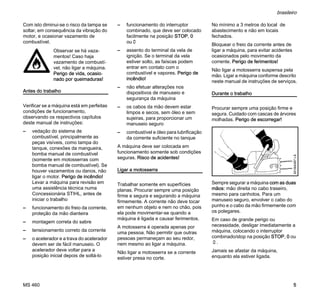MS 460
brasileiro
5
Com isto diminui-se o risco da tampa se
soltar, em consequência da vibração do
motor, e ocasionar vazamento de
combustível.
Antes do trabalho
Verificar se a máquina está em perfeitas
condições de funcionamento,
observando os respectivos capítulos
deste manual de instruções:
– vedação do sistema de
combustível, principalmente as
peças visíveis, como tampa do
tanque, conexões da mangueira,
bomba manual de combustível
(somente em motosserras com
bomba manual de combustível). Se
houver vazamentos ou danos, não
ligar o motor. Perigo de incêndio!
Levar a máquina para revisão em
uma assistência técnica numa
Concessionária STIHL, antes de
iniciar o trabalho
– funcionamento do freio da corrente,
proteção da mão dianteira
– montagem correta do sabre
– tensionamento correto da corrente
– o acelerador e a trava do acelerador
devem ser de fácil manuseio. O
acelerador deve voltar para a
posição inicial depois de soltá-lo
– funcionamento do interruptor
combinado, que deve ser colocado
facilmente na posição STOP, 0
ou†
– assento do terminal da vela de
ignição. Se o terminal da vela
estiver solto, as faíscas podem
entrar em contato com o
combustível e vapores. Perigo de
incêndio!
– não efetuar alterações nos
dispositivos de manuseio e
segurança da máquina
– os cabos da mão devem estar
limpos e secos, sem óleo e sem
sujeiras, para proporcionar um
manuseio seguro
– combustível e óleo para lubrificação
da corrente suficiente no tanque
A máquina deve ser colocada em
funcionamento somente sob condições
seguras. Risco de acidentes!
Ligar a motosserra
Trabalhar somente em superfícies
planas. Procurar sempre uma posição
firme e segura e segurando a máquina
firmemente. A corrente não deve tocar
em nenhum objeto e nem no chão, pois
ela pode movimentar-se quando a
máquina é ligada e causar ferimentos.
A motosserra é operada apenas por
uma pessoa. Não permitir que outras
pessoas permaneçam ao seu redor,
nem mesmo ao ligar a máquina.
Não ligar a motosserra se a corrente
estiver presa no corte.
No mínimo a 3 metros do local de
abastecimento e não em locais
fechados.
Bloquear o freio da corrente antes de
ligar a máquina, para evitar acidentes
ocasionados pelo movimento da
corrente. Perigo de ferimentos!
Não ligar a motosserra suspensa pela
mão. Ligar a máquina conforme descrito
neste manual de instruções de serviços.
Durante o trabalho
Procurar sempre uma posição firme e
segura. Cuidado com cascas de árvores
molhadas. Perigo de escorregar!
Sempre segurar a máquina com as duas
mãos: mão direita no cabo traseiro,
mesmo para canhotos. Para um
manuseio seguro, envolver o cabo do
punho e o cabo da mão firmemente com
os polegares.
Em caso de grande perigo ou
necessidade, desligar imediatamente a
máquina, colocando o interruptor
combinado/stop na posição STOP, 0 ou
†.
Jamais se afastar da máquina,
enquanto ela estiver ligada.
Observar se há vaza-
mentos! Caso haja
vazamento de combustí-
vel, não ligar a máquina.
Perigo de vida, ocasio-
nado por queimaduras!
001BA087LÄ
 