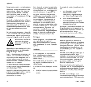 TS 410, TS 420
brasileiro
10
Não pressionar sobre o cortador a disco.
Determinar primeiro a direção do corte,
depois colocar o disco. Não alterar a
direção de corte durante o trabalho.
Nunca empurrar, bater ou deixar a
máquina cair na fenda do corte.– Perigo
de ruptura!
Discos de corte diamantados: se houver
perda de rendimento do corte, verificar a
afiação do disco diamantado e, se
necessário, reafiá-lo. Para isso, cortar
brevemente materiais abrasivos, como
por exemplo pedras, concreto ou
asfalto.
No final do corte, o cortador a disco não
é mais sustentado pelo disco de corte. O
operador deve assumir todo o peso da
máquina. Perigo de perda do controle!
Manter água e lama afastados de cabos
elétricos, condutores de eletricidade.
Perigo de choque elétrico!
Inserir o disco de corte no material a ser
cortado, sem empurrá-lo para dentro.
Não corrigir o corte já efetuado com o
cortador a disco, cortando por cima.
Quebrar nervuras ou filetes que ficaram
(por ex. com um martelo).
Ao utilizar discos de corte diamantados,
cortar com água, usando por exemplo a
conexão de água STIHL.
Discos de corte de resina sintética são
próprios somente para cortes a seco ou
somente para cortes com água,
dependendo do modelo.
Com discos de corte de resina sintética
que são próprios para o corte com água,
cortar realmente com água, usando por
exemplo a conexão de água STIHL.
Ao utilizar discos de corte de resina
sintética, que são adequados somente
para o corte a seco, deve-se cortar
somente a seco. Discos de corte de
resina sintética molhados perdem o
rendimento do corte e o fio. Caso o
disco de corte de resina sintética molhe
durante o trabalho (por ex. com poças
ou restos de água em canos), não
aumentar a pressão do corte, mas
mantê-lo constante. Perigo de ruptura!
Gastar os discos de corte de resina
sintética molhados no mesmo dia.
Carro guia
Limpar o caminho a ser utilizado pelo
carro guia. Se o carro guia for
empurrado sobre objetos, o disco de
corte pode trancar no corte. Perigo de
ruptura!
Vibrações
O uso prolongado da máquina pode
levar a distúrbios de circulação
sanguínea nas mãos ("doença dos
dedos brancos").
Um período absoluto de uso não pode
ser definido, pois este depende de
vários fatores.
A duração de uso é prolongada através
de:
– proteção das mãos (luvas quentes)
– pausas
A duração de uso é encurtada através
de:
– uma disposição pessoal à má
circulação sanguínea
(característica: frequentemente
com dedos frios, formigamento)
– baixa temperatura externa
– intensidade da força de segurar
(segurar com muita força impede a
circulação sanguínea)
Ao utilizar a máquina regularmente com
longa duração e com o aparecimento
repetitivo dos respectivos sintomas (por
ex. formigamento dos dedos)
recomenda-se uma consulta médica.
Manutenção e consertos
Realizar manutenção periódica na
máquina. Efetuar somente os trabalhos
de manutenção e consertos descritos no
manual de instruções. Todos os demais
trabalhos de manutenção devem ser
encaminhados para uma assistência
técnica.
A STIHL recomenda que os serviços de
manutenção e consertos sejam
efetuados somente em uma Assistência
Técnica Autorizada STIHL, pois seus
funcionários recebem treinamentos
periódicos e todas as informações
técnicas das máquinas.
Usar somente peças de reposição de
qualidade, pois do contrário há risco de
acidentes e danos na máquina. Em caso
de dúvidas, consulte uma assistência
técnica.
A STIHL recomenda que sejam
utilizadas somente peças de reposição
e acessórios originais STIHL, pois estes
Ao cortar aço: através de
partículas de material
incandescente Perigo de
incêndio!
 