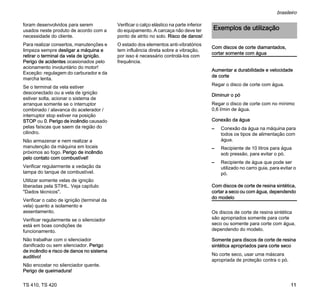 TS 410, TS 420
brasileiro
11
foram desenvolvidos para serem
usados neste produto de acordo com a
necessidade do cliente.
Para realizar consertos, manutenções e
limpeza sempre desligar a máquina e
retirar o terminal da vela de ignição.
Perigo de acidentes ocasionados pelo
acionamento involuntário do motor!
Exceção: regulagem do carburador e da
marcha lenta.
Se o terminal da vela estiver
desconectado ou a vela de ignição
estiver solta, acionar o sistema de
arranque somente se o interruptor
combinado / alavanca do acelerador /
interruptor stop estiver na posição
STOP ou 0. Perigo de incêndio causado
pelas faíscas que saem da região do
cilindro.
Não armazenar e nem realizar a
manutenção da máquina em locais
próximos ao fogo. Perigo de incêndio
pelo contato com combustível!
Verificar regularmente a vedação da
tampa do tanque de combustível.
Utilizar somente velas de ignição
liberadas pela STIHL. Veja capítulo
"Dados técnicos".
Verificar o cabo de ignição (terminal da
vela) quanto a isolamento e
assentamento.
Verificar regularmente se o silenciador
está em boas condições de
funcionamento.
Não trabalhar com o silenciador
danificado ou sem silenciador. Perigo
de incêndio e risco de danos no sistema
auditivo!
Não encostar no silenciador quente.
Perigo de queimadura!
Verificar o calço elástico na parte inferior
do equipamento. A carcaça não deve ter
ponto de atrito no solo. Risco de danos!
O estado dos elementos anti-vibratórios
tem influência direta sobre a vibração,
por isso é necessário controlá-los com
frequência.
Com discos de corte diamantados,
cortar somente com água
Aumentar a durabilidade e velocidade
de corte
Regar o disco de corte com água.
Diminuir o pó
Regar o disco de corte com no mínimo
0,6 l/min de água.
Conexão da água
– Conexão da água na máquina para
todos os tipos de alimentação com
água.
– Recipiente de 10 litros para água
sob pressão, para evitar o pó.
– Recipiente de água que pode ser
utilizado no carro guia, para evitar o
pó.
Com discos de corte de resina sintética,
cortar a seco ou com água, dependendo
do modelo
Os discos de corte de resina sintética
são apropriados somente para corte
seco ou somente para corte com água,
dependendo do modelo.
Somente para discos de corte de resina
sintética apropriados para corte seco
No corte seco, usar uma máscara
apropriada de proteção contra o pó.
Exemplos de utilização
 