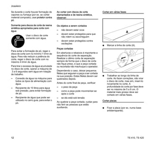 TS 410, TS 420
brasileiro
12
Se durante o corte houver formação de
vapores ou fumaça (por ex. ao cortar
material composto), usar protetor contra
pó.
Somente para discos de corte de resina
sintética apropriados para corte com
água
Para evitar a formação de pó, regar o
disco de corte com no mínimo 1 l/min de
água. Para não reduzir a potência do
corte, regar o disco de corte com no
máximo 4 l/min de água.
Para tirar o excesso de água acumulada
no disco de corte, operar a máquina de
3 a 6 segundos sem água em rotação
de trabalho.
– Conexão da água na máquina para
todos os tipos de alimentação com
água.
– Recipiente de 10 litros para água
sob pressão, para evitar formação
de pó.
– Recipiente de água que pode ser
utilizado no carro guia, para evitar o
pó.
Ao cortar com discos de corte
diamantados e de resina sintética,
observar:
Os objetos a serem cortados
– não devem estar ocos
– devem estar protegidos para que
não rolem ou escorreguem
– devem estar protegidos contra
oscilações
Peças cortadas
Em aberturas e rebaixos é importante a
sequência do corte de separação.
Realizar o último corte de separação
sempre de forma que o disco de corte
não fique preso, e que a peça cortada
ou recortada não machuque o operador.
Dependendo o caso, deixar pequenos
filetes que segurem a peça a ser cortada
na sua posição. Estes filetes devem ser
quebrados depois.
Antes do corte final da peça, verificar:
– o peso da peça
– como a peça pode movimentar-se
após o corte
– se ela está sob tensão
Ao quebrar a peça cortada, cuidar para
não ferir as pessoas que estão
auxiliando.
Cortar em várias fases
N Marcar a linha de corte (A).
N Trabalhar ao longo da linha de
corte. Ao fazer correções, não virar
o disco de corte, mas sim, inserí-lo
novamente no corte. A
profundidade do corte por fase deve
ser no máximo de 5 a 6 cm. O
material mais grosso deve ser
cortado em várias fases.
Cortar placas
N Fixar a placa (por ex. numa base
antiderrapante).
Usar o disco de corte
somente com água.
180BA027
AM
 