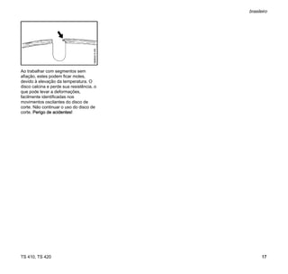 TS 410, TS 420
brasileiro
17
Ao trabalhar com segmentos sem
afiação, estes podem ficar moles,
devido à elevação da temperatura. O
disco calcina e perde sua resistência, o
que pode levar a deformações,
facilmente identificadas nos
movimentos oscilantes do disco de
corte. Não continuar o uso do disco de
corte. Perigo de acidentes!
 