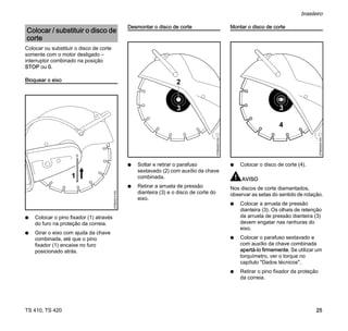 TS 410, TS 420
brasileiro
25
Colocar ou substituir o disco de corte
somente com o motor desligado –
interruptor combinado na posição
STOP ou 0.
Bloquear o eixo
N Colocar o pino fixador (1) através
do furo na proteção da correia.
N Girar o eixo com ajuda da chave
combinada, até que o pino
fixador (1) encaixe no furo
posicionado atrás.
Desmontar o disco de corte
N Soltar e retirar o parafuso
sextavado (2) com auxílio da chave
combinada.
N Retirar a arruela de pressão
dianteira (3) e o disco de corte do
eixo.
Montar o disco de corte
N Colocar o disco de corte (4).
AVISO
Nos discos de corte diamantados,
observar as setas do sentido de rotação.
N Colocar a arruela de pressão
dianteira (3). Os olhais de retenção
da arruela de pressão dianteira (3)
devem engatar nas ranhuras do
eixo.
N Colocar o parafuso sextavado e
com auxílio da chave combinada
apertá-lo firmemente. Se utilizar um
torquímetro, ver o torque no
capítulo "Dados técnicos".
N Retirar o pino fixador da proteção
da correia.
Colocar / substituir o disco de
corte
370BA014
KN
1
2
370BA053
KN
370BA054
KN
4
 
