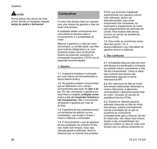 TS 410, TS 420
brasileiro
26
AVISO
Nunca utilizar dois discos de corte
juntos. Devido ao desgaste irregular,
perigo de quebra e ferimentos!
O motor dois tempos deve ser operado
com uma mistura de gasolina e óleo de
motor dois tempos.
A qualidade destes combustíveis tem
uma influência decisiva sobre o
funcionamento e a durabilidade do
motor.
Misturar a gasolina e o óleo de motor
dois tempos, ou na falta deste, usar óleo
para motores refrigerados a ar, num
recipiente próprio para combustível.
Quanto às possíveis variações na
composição da gasolina, a STIHL faz as
seguintes recomendações:
1. Gasolina
1.1. A gasolina brasileira é composta
por uma mistura de hidrocarbonetos e
álcool (etanol anidro).
1.2. Na gasolina existem componentes
que se deterioram com o tempo,
principalmente pela ação do calor e da
luz. Por isto, armazenar a gasolina em
local fresco e arejado, protegida contra
a luz e o sol, em recipientes fechados e
não transparentes. Não é conveniente
armazenar a gasolina por mais de
30 dias.
1.3. A gasolina de boa qualidade possui
um percentual de aditivos na sua
composição, cuja função é limpar o
motor e melhorar a combustão.
1.4. É recomendável o uso de gasolina
de boa qualidade nos produtos STIHL
com motor dois tempos. Caso seja
utilizada gasolina aditivada, deve-se
observar que os motores dos produtos
STIHL que já tenham trabalhado
anteriormente com gasolina comum
(não aditivada), devem ser
descarbonizados, para evitar
entupimento dos condutores, do
carburador e engripamento do motor
pelo desprendimento de partículas de
carvão. Para realizar este serviço,
procure um serviço de assistência
técnica STIHL.
1.5. Para evitar as ocorrências acima
descritas (ponto 1.4), é
desaconselhável o uso intercalado de
gasolina comum e aditivada.
2. Óleo lubrificante
2.1. A finalidade básica do óleo de motor
dois tempos é a lubrificação e a limpeza
da unidade motora, aumentando a vida
útil dos componentes. Todos os óleos
para motores dois tempos são
classificados segundo a norma
internacional API.
2.2. Em cada troca de óleo de motor
dois tempos (fabricantes diferentes ou
mesmo fabricante), é altamente
recomendável a descarbonização total
do motor. Consulte um serviço de
assistência técnica STIHL.
2.3. Quando for utilizada gasolina
aditivada misturada ao óleo do motor
dois tempos, poderá eventualmente
ocorrer a formação de um gel na
superfície do combustível
(imediatamente após a mistura). Se isto
for observado, não utilizar esta mistura,
devido a não compatibilidade dos
aditivos contidos no óleo do motor dois
tempos com os aditivos existentes na
Combustível
 