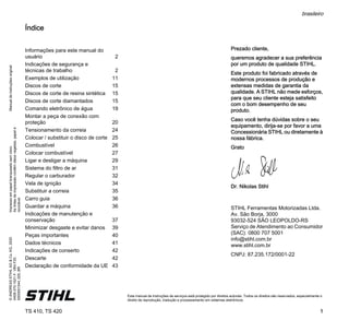 Manual
de
instruções
original
Impresso
em
papel
branqueado
sem
cloro.
As
tintas
de
impressão
contêm
óleos
vegetais,
papel
é
reciclável.
©
ANDREAS
STIHL
AG
&
Co.
KG,
2020
0458-370-1521-F.
VB4.F20.
0000001544_020_BR
TS 410, TS 420
brasileiro
1
Este manual de instruções de serviços está protegido por direitos autorais. Todos os direitos são reservados, especialmente o
direito de reprodução, tradução e processamento em sistemas eletrônicos.
Índice
Prezado cliente,
queremos agradecer a sua preferência
por um produto de qualidade STIHL.
Este produto foi fabricado através de
modernos processos de produção e
extensas medidas de garantia da
qualidade. A STIHL não mede esforços,
para que seu cliente esteja satisfeito
com o bom desempenho de seu
produto.
Caso você tenha dúvidas sobre o seu
equipamento, dirija-se por favor a uma
Concessionária STIHL ou diretamente à
nossa fábrica.
Grato
Dr. Nikolas Stihl
STIHL Ferramentas Motorizadas Ltda.
Av. São Borja, 3000
93032-524 SÃO LEOPOLDO-RS
Serviço de Atendimento ao Consumidor
(SAC): 0800 707 5001
info@stihl.com.br
www.stihl.com.br
CNPJ: 87.235.172/0001-22
Informações para este manual do
usuário 2
Indicações de segurança e
técnicas de trabalho 2
Exemplos de utilização 11
Discos de corte 15
Discos de corte de resina sintética 15
Discos de corte diamantados 15
Comando eletrônico de água 19
Montar a peça de conexão com
proteção 20
Tensionamento da correia 24
Colocar / substituir o disco de corte 25
Combustível 26
Colocar combustível 27
Ligar e desligar a máquina 29
Sistema do filtro de ar 31
Regular o carburador 32
Vela de ignição 34
Substituir a correia 35
Carro guia 36
Guardar a máquina 36
Indicações de manutenção e
conservação 37
Minimizar desgaste e evitar danos 39
Peças importantes 40
Dados técnicos 41
Indicações de conserto 42
Descarte 42
Declaração de conformidade da UE 43
 