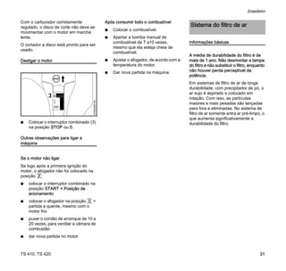 TS 410, TS 420
brasileiro
31
Com o carburador corretamente
regulado, o disco de corte não deve se
movimentar com o motor em marcha
lenta.
O cortador a disco está pronto para ser
usado.
Desligar o motor
N Colocar o interruptor combinado (3)
na posição STOP ou 0.
Outras observações para ligar a
máquina
Se o motor não ligar
Se logo após a primeira ignição do
motor, o afogador não foi colocado na
posição f:
N colocar o interruptor combinado na
posição START = Posição de
acionamento
N colocar o afogador na posição e =
partida a quente, mesmo com o
motor frio
N puxar o cordão de arranque de 10 a
20 vezes, para ventilar a câmara de
combustão
N dar nova partida no motor
Após consumir todo o combustível
N Colocar o combustível.
N Apertar a bomba manual de
combustível de 7 a10 vezes,
mesmo que ela esteja cheia de
combustível.
N Ajustar o afogador, de acordo com a
temperatura do motor.
N Dar nova partida na máquina.
Informações básicas
A média de durabilidade do filtro é de
mais de 1 ano. Não desmontar a tampa
do filtro e não substituir o filtro, enquanto
não houver perda perceptível da
potência.
Em sistemas de filtro de ar de longa
durabilidade, com precipitador de pó, o
ar sujo é aspirado e colocado em
rotação. Com isso, as partículas
maiores e mais pesadas são lançadas
para fora e eliminadas. No sistema de
filtro de ar somente entra ar pré-limpo, o
que aumenta significativamente a
durabilidade do filtro.
370BA059
KN
START
3
Sistema do filtro de ar
 