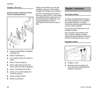 TS 410, TS 420
brasileiro
32
Substituir o filtro de ar
Somente quando a potência do motor
diminuir consideravelmente:
N alavanca da borboleta do afogador
na posição c
N soltar os parafusos (1)
N tirar a tampa do filtro (2) e limpar a
sujeira
N retirar o filtro principal (3)
N retirar o filtro adicional (4) e tirar
toda a sujeira da área de aspiração
N limpar o compartimento do filtro
N colocar um novo filtro adicional e
novo filtro principal
N colocar a tampa do filtro
N apertar os parafusos
Utilizar somente filtros de ar de alta
qualidade, para que o motor esteja
protegido da infiltração de pó abrasivo.
A STIHL recomenda usar somente o
filtro de ar original STIHL. O alto padrão
de qualidade dessas peças leva a um
funcionamento sem problemas, uma
longa durabilidade do motor e
durabilidade extremamente longa do
filtro.
Informações básicas
O sistema de ignição deste cortador a
disco está equipado com um limitador
de rotações eletrônico. A rotação
máxima não pode ser ajustada acima de
um valor máximo definido.
O carburador sai da fábrica com uma
regulagem padrão.
Esta regulagem está definida de tal
forma, que em qualquer condição
operacional seja conduzida uma mistura
ideal de ar-combustível para o motor.
Regulagem padrão
N Desligar o motor
N Somente quando a potência do
motor diminui consideravelmente,
substituir o filtro de ar
1
2
3
4
370BA028
KN
1
1
Regular o carburador
370BA029
KN
 