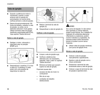 TS 410, TS 420
brasileiro
34
N Quando a potência do motor é
insuficiente, quando o motor
arranca mal ou quando há
perturbações na marcha lenta,
verificar primeiro a vela de ignição.
N Depois de aproximadamente 100
horas de trabalho, substituir a vela
de ignição, ou antes, se os
eletrodos estiverem muito gastos.
Utilizar somente velas de ignição
resistivas e autorizadas pela STIHL.
Veja capítulo "Dados técnicos".
Retirar a vela de ignição
N Desligar o motor, colocando o
interruptor stop na posição
STOP ou 0.
N Desparafusar o parafuso (1) e tirar
a capa (2). O parafuso (1) está
preso com uma presilha de
segurança na capa (2).
N Retirar o terminal da vela de
ignição (3).
N Desparafusar a vela de ignição (4).
Verificar a vela de ignição
N Limpar a vela de ignição suja.
N Verificar a distância dos
eletrodos (A) e se necessário,
reajustar. Veja o valor no capítulo
"Dados técnicos".
N Eliminar as fontes que causam
sujeira na vela de ignição.
Possíveis causas são:
– excesso de óleo de motor no
combustível
– filtro de ar sujo
– condições de trabalho
desfavoráveis
AVISO
Se a porca de ligação (1) não estiver
bem apertada ou estiver faltando,
podem surgir faíscas. Se o trabalho for
realizado em ambientes altamente
inflamáveis ou explosivos, podem
ocorrer incêndios ou explosões. As
pessoas podem sofrer ferimentos
graves ou podem ocorrer danos
materiais.
N Utilizar velas de ignição resistivas,
com porca de ligação firme.
Montar a vela de ignição
N Colocar a vela de ignição
manualmente e aparafusá-la.
N Apertar a vela de ignição com a
chave combinada.
N Pressionar o terminal da vela
firmemente sobre a vela de ignição.
N Colocar a capa do terminal da vela
de ignição e apertá-la bem.
Vela de ignição
1307BA030
KN
1
2
4
1307BA031
KN
3
000BA039
KN
A
1
000BA045
KN
 