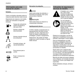TS 410, TS 420
brasileiro
2
Símbolos
Todos os símbolos colocados sobre as
máquinas estão descritos neste manual.
Dependendo da máquina e do modelo,
podem ser colocados os seguintes
símbolos:
Marcações de parágrafos
AVISO
Alerta sobre perigo de acidentes e
ferimentos de pessoas, bem como
graves danos materiais.
INDICAÇÃO
Alerta sobre danos na máquina ou
componentes individuais.
Aperfeiçoamento técnico
A STIHL trabalha constantemente no
aperfeiçoamento de todos os seus
produtos; por isso, reservamo-nos o
direito de realizar modificações de
embalagem, produto e equipamento.
Desta forma, não podem ser feitas
exigências a partir de dados ou figuras
deste manual.
Observar as indicações e as leis de
segurança e trabalhistas de seu país,
sindicato, associação e outros órgãos.
Para os empregadores na União
Europeia, é obrigatório observar a
Norma 2009/104/EC, Requisitos de
segurança e saúde para o uso de
máquinas e equipamentos por parte dos
funcionários no trabalho.
Quem opera com a máquina pela
primeira vez deve solicitar ao vendedor
ou a um técnico, uma demonstração do
uso seguro deste equipamento ou
participar de um treinamento específico.
Menores de idade não devem trabalhar
com a máquina, com exceção de jovens
maiores de 16 anos, que estejam sob
supervisão.
Manter afastados crianças, animais e
curiosos.
Informações para este
manual do usuário
Tanque de combustível;
mistura de gasolina e
óleo para motor
Acionar a válvula de
descompressão
Acionar a bomba manual
de combustível
Conexão da água, vál-
vula de fechamento
Porca tensora para a
correia
Puxar o manípulo de
arranque
Indicações de segurança e
técnicas de trabalho
O trabalho com o corta-
dor a disco exige
medidas de segurança
especiais, devido à alta
rotação do disco de corte
com a qual se trabalha.
Ler com atenção o
manual de instruções
antes do primeiro uso e
guardá-lo em local
seguro para posterior uti-
lização. A não
observância das indica-
ções do manual de
instruções pode colocar
sua vida em risco.
 