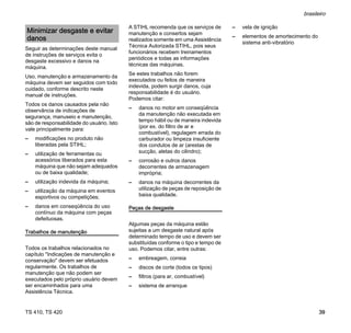 TS 410, TS 420
brasileiro
39
Seguir as determinações deste manual
de instruções de serviços evita o
desgaste excessivo e danos na
máquina.
Uso, manutenção e armazenamento da
máquina devem ser seguidos com todo
cuidado, conforme descrito neste
manual de instruções.
Todos os danos causados pela não
observância de indicações de
segurança, manuseio e manutenção,
são de responsabilidade do usuário. Isto
vale principalmente para:
– modificações no produto não
liberadas pela STIHL;
– utilização de ferramentas ou
acessórios liberados para esta
máquina que não sejam adequados
ou de baixa qualidade;
– utilização indevida da máquina;
– utilização da máquina em eventos
esportivos ou competições;
– danos em conseqüência do uso
contínuo da máquina com peças
defeituosas.
Trabalhos de manutenção
Todos os trabalhos relacionados no
capítulo "Indicações de manutenção e
conservação" devem ser efetuados
regularmente. Os trabalhos de
manutenção que não podem ser
executados pelo próprio usuário devem
ser encaminhados para uma
Assistência Técnica.
A STIHL recomenda que os serviços de
manutenção e consertos sejam
realizados somente em uma Assistência
Técnica Autorizada STIHL, pois seus
funcionários recebem treinamentos
periódicos e todas as informações
técnicas das máquinas.
Se estes trabalhos não forem
executados ou feitos de maneira
indevida, podem surgir danos, cuja
responsabilidade é do usuário.
Podemos citar:
– danos no motor em conseqüência
da manutenção não executada em
tempo hábil ou de maneira indevida
(por ex. do filtro de ar e
combustível), regulagem errada do
carburador ou limpeza insuficiente
dos condutos de ar (arestas de
sucção, aletas do cilindro);
– corrosão e outros danos
decorrentes de armazenagem
imprópria;
– danos na máquina decorrentes da
utilização de peças de reposição de
baixa qualidade.
Peças de desgaste
Algumas peças da máquina estão
sujeitas a um desgaste natural após
determinado tempo de uso e devem ser
substituídas conforme o tipo e tempo de
uso. Podemos citar, entre outras:
– embreagem, correia
– discos de corte (todos os tipos)
– filtros (para ar, combustível)
– sistema de arranque
– vela de ignição
– elementos de amortecimento do
sistema anti-vibratório
Minimizar desgaste e evitar
danos
 
