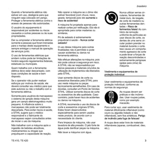 TS 410, TS 420
brasileiro
3
Quando a ferramenta elétrica não
estiver em uso, desligá-la para que
ninguém seja colocado em perigo.
Proteger a ferramenta elétrica contra o
acesso de pessoas não autorizadas.
O usuário do equipamento é
responsável por acidentes ou riscos
causados a outras pessoas ou às suas
propriedades.
Dar ou emprestar a ferramenta elétrica
somente a pessoas que foram treinadas
para o manejo deste equipamento e
sempre entregar o manual de operação
de serviços junto.
O uso de ferramentas elétricas que
emitem ruídos pode ter limitações de
horário segundo regulamentos federais,
estaduais ou municipais.
Quem trabalha com a ferramenta
elétrica deve estar descansado, com
boas condições de saúde e bem
disposto.
Se o operador não puder realizar
esforços por motivos de saúde, ele
deverá consultar seu médico para que
este autorize ou não o trabalho com a
ferramenta elétrica.
Somente para usuários de marcapasso:
o sistema de ignição desta máquina
gera um campo eletromagnético muito
pequeno. A influência sobre o
marcapasso não pode ser totalmente
descartada. Para evitar riscos à saúde,
a STIHL sugere que o médico
responsável e o fabricante do
marcapasso sejam consultados antes
de iniciar o uso da máquina.
Não trabalhar com a máquina após a
ingestão de bebidas alcoólicas,
medicamentos ou drogas que
prejudiquem a capacidade de reação.
Não operar a máquina se o clima não
estiver favorável (com chuva, neve,
geada, temporal) pois isto aumenta o
risco de acidentes!
A máquina foi projetada apenas para
realizar cortes por retificação. Ela não é
apropriada para cortar madeiras ou
similares.
Pó de asbesto é extremamente
prejudicial à saúde – Nunca cortar
asbesto!
O uso dessa máquina para outras
finalidades não é permitido e pode
causar acidentes ou danos na
ferramenta elétrica.
Não efetuar alterações na máquina, pois
isto pode colocar a segurança em risco.
A STIHL não se responsabiliza por
danos pessoais e materiais oriundos da
utilização de implementos não liberados
pela STIHL.
Usar somente discos de corte ou
acessórios liberados pela STIHL para
uso neste máquina ou peças
tecnicamente semelhantes. Em caso de
dúvidas, consultar um Ponto de Vendas
STIHL. Utilizar somente discos de corte
ou acessórios de alta qualidade. Caso
contrário, pode haver risco de acidentes
ou danos na máquina.
A STIHL recomenda o uso de discos de
corte e acessórios originais STIHL.
Estes foram desenvolvidos
especialmente para serem usados
neste produto, de acordo com a
necessidade do cliente.
Para limpeza da máquina, não usar
lavadora de alta pressão. O jato forte de
água pode danificar peças na máquina.
Não lavar a máquina com água.
Vestimenta e equipamentos de
proteção individual
Usar vestimenta e equipamentos de
proteção individual, conforme as
normas de segurança.
Para cortar aço, usar vestimenta de
material dificilmente inflamável (como
couro ou algodão tratado e não
inflamável), sem fios sintéticos. Perigo
de incêndio pela fuga de faíscas!
A roupa deve estar livre de materiais
inflamáveis (aparas, combustível, óleo,
etc.).
Nunca utilizar serras cir-
culares, ferramentas de
metal duro, de resgate,
de corte de madeira ou
outras ferramentas den-
tadas – Risco de
ferimentos fatais! Ao con-
trário da remoção
uniforme de partículas ao
usar discos de corte, os
dentes de uma serra cir-
cular podem prender no
material durante o corte.
Isso causa um comporta-
mento agressivo de corte
e pode levar a forças de
reação descontroladas e
extremamente perigosas
(golpe para cima) da
máquina.
As roupas devem ser
práticas e não incômo-
das. Usar roupas justas,
como por exemplo
macacão.
 