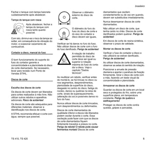 TS 410, TS 420
brasileiro
5
Fechar o tanque com tampa baioneta
cuidadosamente após abastecer.
Tampa do tanque com rosca
Com isto, diminui-se o risco da tampa se
soltar, em consequência da vibração do
motor, e ocasionar vazamento de
combustível.
Cortador a disco, mancal do fuso
O bom funcionamento do suporte do
fuso do cortador garante a
concentricidade e a planicidade do disco
de corte diamantado. Se necessário,
levar para revisão num Ponto de
Vendas STIHL.
Discos de corte
Escolha dos discos de corte
Os discos de corte devem ser liberados
para cortes realizados à mão livre. Não
utilizar outros rebolos e aparelhos
adicionais. Risco de acidentes!
Os discos de corte são adequados para
diferentes materiais: observar a
identificação nos discos de corte.
A STIHL recomenda efetuar o corte com
água, sempre que possível.
Verificar se há danos no furo do fuso.
Não utilizar discos de corte com o furo
do fuso danificado. Perigo de acidentes!
Ao reutilizar um rebolo, verificar antes
de montá-lo, se há trincas no disco ou
nos segmentos, desprendimentos,
planicidade da superfície do disco,
desgaste no centro do disco, fadiga do
núcleo, danos ou quebras na área de
corte, sinais de superaquecimento,
(alteração da cor) e possíveis danos no
furo do fuso.
Nunca utilizar discos de corte trincados,
com desprendimentos ou deformados.
Discos de corte diamantados de
qualidade inferior e discos não liberados
podem oscilar durante o corte. Essa
oscilação pode fazer com que os discos
de corte diamantados fiquem
fortemente travados e presos no corte.
Perigo de rebote! O rebote pode causar
ferimentos mortais! Discos de corte
diamantados que oscilam
constantemente ou de vez em quando,
devem ser substituídos imediatamente.
Nunca desempenar discos de corte
diamantados.
Não utilizar um disco de corte, que
tenha caído no chão. Discos de corte
danificados podem quebrar. Perigo de
acidentes!
Em discos de corte de resina sintética,
observar o prazo de validade.
Montar os discos de corte
Verificar o fuso do cortador a disco e
não utilizá-lo se estiver danificado.
Perigo de acidentes!
Ao utilizar discos de corte diamantados,
observar as setas do sentido de rotação.
Posicionar a arruela de pressão
dianteira e apertar o parafuso de fixação
firmemente. Girar o disco de corte com
a mão, fazendo um teste visual da
concentricidade e planicidade.
Armazenar os discos de corte
Guardar os discos de corte em um local
seco e protegidos do frio, sobre uma
superfície plana, em temperatura
constante. Perigo de quebra e
estilhaçamento!
Proteger os discos de corte contra
quedas, golpes e pancadas.
Após abastecer, fechar a
tampa do tanque com
rosca tanto quanto
possível.
Observar o diâmetro
externo do disco de
corte.
O diâmetro do furo do
fuso do disco de corte e
do eixo do cortador a
disco devem ser iguais.
A rotação de trabalho
permitida do disco de
corte deve ser igual ou
superior à rotação
máxima do fuso do corta-
dor a disco. Veja o
capítulo "Dados
técnicos".
 