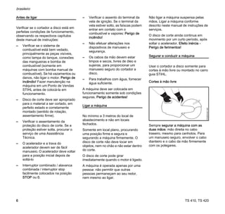 TS 410, TS 420
brasileiro
6
Antes de ligar
Verificar se o cortador a disco está em
perfeitas condições de funcionamento,
observando os respectivos capítulos
deste manual de instruções:
– Verificar se o sistema de
combustível está bem vedado,
principalmente as peças visíveis,
como tampa do tanque, conexões
das mangueiras e bomba de
combustível (somente em
máquinas com bomba manual de
combustível). Se há vazamentos ou
danos, não ligar o motor. Perigo de
incêndio! Fazer manutenção na
máquina em um Ponto de Vendas
STIHL antes de colocá-la em
funcionamento.
– Disco de corte deve ser apropriado
para o material a ser cortado, em
perfeito estado e corretamente
montado (sentido de rotação,
assentamento firme).
– Verificar o assentamento da
proteção do disco de corte. Se a
proteção estiver solta, procurar o
serviço de uma Assistência
Técnica.
– O acelerador e a trava do
acelerador devem ser de fácil
manuseio. O acelerador deve voltar
para a posição inicial depois de
soltá-lo
– Interruptor combinado / alavanca
combinada / interruptor stop
facilmente colocados na posição
STOP ou 0.
– Verificar o assento do terminal da
vela de ignição. Se o terminal da
vela estiver solto, as faíscas podem
entrar em contato com o
combustível e vapores: Perigo de
incêndio!
– Não efetuar alterações nos
dispositivos de manuseio e
segurança.
– Os cabos da mão devem estar
limpos e secos, livres de óleo e
sujeiras, para proporcionar um
manuseio seguro do cortador a
disco.
– Para trabalhos com água, fornecer
água suficiente.
A máquina deve ser colocada em
funcionamento somente sob condições
seguras. Perigo de acidentes!
Ligar a máquina
No mínimo a 3 metros do local de
abastecimento e não em locais
fechados.
Somente em local plano, procurando
uma posição firme e segura e
segurando a máquina firmemente. O
disco de corte não deve tocar em
objetos, nem no chão e não estar dentro
do corte.
O disco de corte pode girar
imediatamente quando o motor é ligado.
A máquina é operada apenas por uma
pessoa: não permitir que outras
pessoas permaneçam ao seu redor,
nem mesmo ao ligar.
Não ligar a máquina suspensa pelas
mãos. Ligar a máquina conforme
descrito neste manual de instruções de
serviços.
O disco de corte ainda continua em
movimento por um curto período, após
soltar o acelerador. Efeito inércia -
Perigo de ferimentos!
Segurar e conduzir a máquina
Usar o cortador a disco somente para
cortes à mão livre ou montado no carro
guia STIHL.
Cortes à mão livre
Sempre segurar a máquina com as
duas mãos: mão direita no cabo
traseiro, mesmo para canhotos. Para
um manuseio seguro, envolver o cabo
dianteiro e o cabo da mão firmemente
com os polegares.
002BA549
AM
 