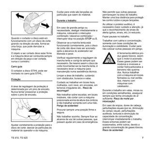 TS 410, TS 420
brasileiro
7
Quando o cortador a disco está em
funcionamento com um disco de corte
girando na direção da seta, forma-se
uma força, que pode derrubar a
máquina.
O objeto a ser cortado deve estar firme
e a máquina deve ser conduzida sempre
em direção da peça a ser cortada,
nunca o contrário.
Carro guia
O cortador a disco STIHL pode ser
montado no carro guia STIHL.
Proteção
A área de regulagem da proteção é
determinada por um pino de encosto.
Nunca tentar pressionar a proteção
sobre o pino de encosto.
Ajustar corretamente a proteção para o
disco de corte: desviar as partículas do
material do operador e da máquina.
Cuidar para onde são lançadas as
partículas que saem do material.
Durante o trabalho
Em caso de grande perigo ou
necessidade, desligar imediatamente a
máquina, colocando o interruptor
combinado / alavanca combinada /
interruptor stop na posição STOP ou 0.
Observar se a marcha lenta está
funcionando corretamente, pois o disco
de corte não deve mais ser acionado
após a alavanca do acelerador ser
liberada e parar.
Verificar regularmente a regulagem da
marcha lenta e corrigí-la sempre que
necessário. Se mesmo assim o disco de
corte movimentar-se na marcha lenta, é
necessário levar a máquina para
manutenção numa assistência técnica.
Limpar a área de trabalho, cuidando
com obstáculos, buracos e valas.
Cuidado ao trabalhar em locais lisos,
molhados, com neve, em encostas, em
terrenos irregulares etc.. Risco de
escorregar!
Não trabalhar sobre escadas, em locais
instáveis, não cortar com a máquina
posicionada acima da altura dos ombros
e não trabalhar somente com uma mão.
Perigo de acidentes!
Procurar sempre uma posição firme e
segura.
Não trabalhar sozinho. Sempre ficar ao
alcance da voz de outras pessoas, que
possam ajudar em caso de emergência.
Não permitir que outras pessoas
permaneçam na área de trabalho.
Manter uma boa distância para protegê-
las contra ruídos e peças lançadas.
Ao utilizar o protetor auditivo, é
necessário maior cuidado e atenção, já
que o reconhecimento de sinais de
alerta (gritos, sinais, etc.) é reduzido.
Fazer pausas no trabalho.
Trabalhar com calma e concentração,
somente com boas condições de
iluminação e visibilidade. Cuidar para
não colocar outras pessoas em perigo.
Durante o trabalho em valas, minas ou
em condições semelhantes, assegurar
sempre que tenha circulação de ar
suficiente. Risco de morte por
intoxicação!
Em caso de enjoos, dores de cabeça,
perturbações visuais (por ex. diminuição
do campo visual), perturbações
auditivas, tonturas e diminuição da
capacidade de concentração,
interromper imediatamente o trabalho.
Esses sintomas podem ser
ocasionados, entre outros, devido a
grande concentração de gases tóxicos.
Risco de acidentes!
180BA022
KN
002BA550
AM
A ferramenta elétrica pro-
duz gases tóxicos, assim
que o motor é acionado.
Esses gases podem ser
inodoros e invisíveis e
conter hidrocarbonetos e
benzeno não queima-
dos. Nunca trabalhar
com a máquina em locais
fechados ou mal ventila-
dos, mesmo com
máquinas com
catalisador.
 