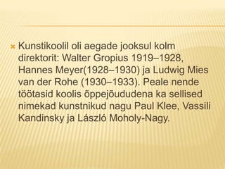 Kunstikoolil oli aegade jooksul kolm direktorit: Walter Gropius 1919–1928, Hannes Meyer(1928–1930) ja Ludwig Mies van der Rohe (1930–1933). Peale nende töötasid koolis õppejõududena ka sellised nimekad kunstnikud nagu Paul Klee, Vassili Kandinsky ja László Moholy-Nagy.