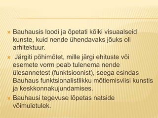Bauhausis loodi ja õpetati kõiki visuaalseid kunste, kuid nende ühendavaks jõuks oli arhitektuur. Järgiti põhimõtet, mille järgi ehituste või esemete vorm peab tulenema nende ülesannetest (funktsioonist), seega esindas Bauhaus funktsionalistlikku mõtlemisviisi kunstis ja keskkonnakujundamises.Bauhausi tegevuse lõpetas natside võimuletulek.