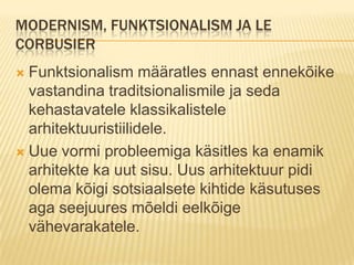 Modernism, funktsionalism ja Le CorbusierFunktsionalism määratles ennast ennekõike vastandina traditsionalismile ja seda kehastavatele klassikalistele arhitektuuristiilidele.Uue vormi probleemiga käsitles ka enamik arhitekte ka uut sisu. Uus arhitektuur pidi olema kõigi sotsiaalsete kihtide käsutuses aga seejuures mõeldi eelkõige vähevarakatele.