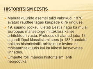 Historitsism EestisManufaktuuride asemel tulid vabrikud, 1870 avatud raudtee tagas kaupade kiire ringluse.19. sajandi jooksul ületati Eestis nagu ka mujal Euroopas maitsetõrge mitteklassikalise arhitektuuri vastu.Protsess oli alanud juba 18. sajandi lõpul klassitsismi sees ja 1830.aastatel hakkas historitsistlik arhitektuur levima nii mõisaarhitektuuris kui ka kiiresti kasvavates linnades.Omaette rolli mängis historitsism, eriti neogootika.