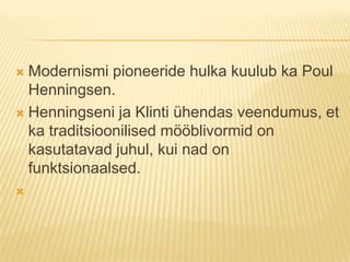 Modernismi pioneeride hulka kuulub ka Poul Henningsen. Henningseni ja Klinti ühendas veendumus, et ka traditsioonilised mööblivormid on kasutatavad juhul, kui nad on funktsionaalsed.