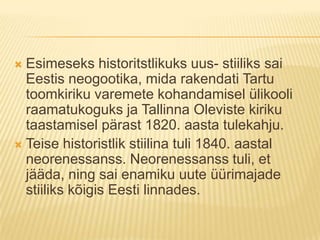 Esimeseks historitstlikuks uus- stiiliks sai Eestis neogootika, mida rakendati Tartu toomkiriku varemete kohandamisel ülikooli raamatukoguks ja Tallinna Oleviste kiriku taastamisel pärast 1820. aasta tulekahju.Teise historistlik stiilina tuli 1840. aastal neorenessanss. Neorenessanss tuli, et jääda, ning sai enamiku uute üürimajade stiiliks kõigis Eesti linnades.