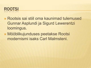 Rootsi Rootsis sai stiil oma kaunimad tulemused Gunnar Asplundi ja Sigurd Lewerentzi loomingus.Mööblikujunduses peetakse Rootsi modernismi isaks Carl Malmsteni. 