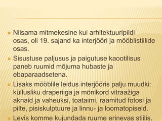 Niisama mitmekesine kui arhitektuuripildi osas, oli 19. sajand ka interjööri ja mööblistiilide osas.Sisustuse paljusus ja paigutuse kaootilisus paneb ruumid mõjuma hubaste ja ebaparaadsetena.Lisaks mööblile leidus interjööris palju muudki: küllusliku draperiiga ja mõnikord vitraažiga aknaid ja vaheuksi, toataimi, raamitud fotosi ja pilte, pisiskulptuure ja linnu- ja loomatopiseid.Levis komme kujundada ruume erinevas stiilis.