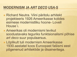 Modernism ja Art Deco USA-sRichard Neutra. Viini päritolu arhitekt projekteeris 1926 Ameerikasse kolides esimese modernistliku hoone- Lovell House`i.Ameerikas oli modernismi levikut soodustavaks teguriks funktsionalismi põhise art deco suur populaarsus.Lõplikult tuli modernism Ameerikasse 1930.aastatel koos Euroopast fašismi eest põgenenud arhitektide ja disaineritega.