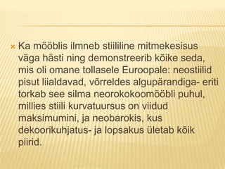 Ka mööblis ilmneb stiililine mitmekesisus väga hästi ning demonstreerib kõike seda, mis oli omane tollasele Euroopale: neostiilid pisut liialdavad, võrreldes algupärandiga- eriti torkab see silma neorokokoomööbli puhul, millies stiili kurvatuursus on viidud maksimumini, ja neobarokis, kus dekoorikuhjatus- ja lopsakus ületab kõik piirid.