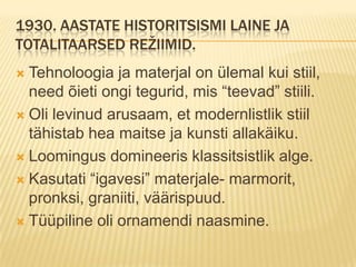 1930. Aastate historitsismi laine ja totalitaarsed režiimid.Tehnoloogia ja materjal on ülemal kui stiil, need õieti ongi tegurid, mis “teevad” stiili.Oli levinud arusaam, et modernlistlik stiil tähistab hea maitse ja kunsti allakäiku.Loomingus domineeris klassitsistlik alge.Kasutati “igavesi” materjale- marmorit, pronksi, graniiti, väärispuud.Tüüpiline oli ornamendi naasmine.