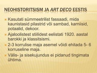 Neohistoritsism ja art deco EestisKasutati sümmeetrilist fassaadi, mida kaunistasid pilastrid või sambad, karniisid, potaalid, dekoor.Ajaloolistest stiilidest eelistati 1920. aastal barokki ja klassitsismi.2-3 korrulise maja asemel võidi ehitada 5- 6 korruseline maja.Välis- ja sisekujundus ei pidanud tingimata ühtima. 