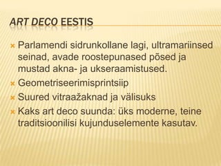 Art deco EestisParlamendi sidrunkollane lagi, ultramariinsed seinad, avade roostepunased põsed ja mustad akna- ja ukseraamistused.GeometriseerimisprintsiipSuured vitraažaknad ja välisuksKaks art deco suunda: üks moderne, teine traditsioonilisi kujunduselemente kasutav.