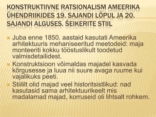 Konstruktiivne ratsionalism Ameerika ühendriikides 19. sajandi lõpul ja 20. sajandi alguses. šeikerite stiilJuba enne 1850. aastaid kasutati Ameerika arhitektuuris mehaniseeritud meetodeid: maja monteeriti kokku tööstuslikult toodetud valmisdetailidest.Konstruktsioon võimaldas majadel kasvada kõrgusesse ja luua nii suure avaga ruume kui vajalikuks peeti.Stiililt olid majad veel historitsistlikud: nad kasutasid sama arhitektuurikeelt mis madalamad majad, korruseid oli lihtsalt rohkem.