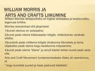 William Morris ja Arts and Crafts liikumineWilliam Morrise lähtepunktiks oli Inglise sotsiaalse ja keskkondliku tegevuse kriitika.Morrise seisukohad olid järgmised:1)kunsti olemus on sotsiaalne;2)kunst peab olema kättesaadav kõigile, mitteüksnes varakale eliidile;3)kunstnik peab mõtlema kõigile ühiskonna liikmetele ja tema objekstiks peab olema kogu keskkonna mõjutamine;4)kunst peab olema “tõene” ja ainult käsitsi tehtav kunst saab seda olla.Arts and Craft Movement fundamentaalseks tõeks oli veendumus, et “ kogu kunstide juured ja baas peituvad käsitöös”.