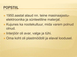 Popstiil1950.aastal alaud nn. teine masinaajastu- elektroonika ja sünteetiline materjal.Kujunes ka nootekultuur, mida varem polnud olnud.Interjöör oli avar, valge ja tühi.Oma koht oli plastmööblil ja elaval loodusel.