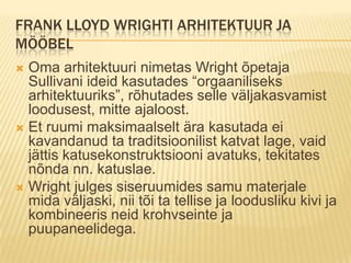Frank Lloyd Wrighti arhitektuur ja mööbelOma arhitektuuri nimetas Wright õpetaja Sullivani ideid kasutades “orgaaniliseks arhitektuuriks”, rõhutades selle väljakasvamist loodusest, mitte ajaloost.Et ruumi maksimaalselt ära kasutada ei kavandanud ta traditsioonilist katvat lage, vaid jättis katusekonstruktsiooni avatuks, tekitates nõnda nn. katuslae. Wright julges siseruumides samu materjale mida väljaski, nii tõi ta tellise ja loodusliku kivi ja kombineeris neid krohvseinte ja puupaneelidega.
