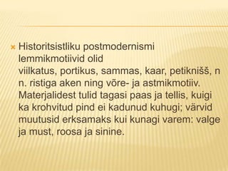 Historitsistliku postmodernismi lemmikmotiivid olid viilkatus, portikus, sammas, kaar, petiknišš, nn. ristiga aken ning võre- ja astmikmotiiv. Materjalidest tulid tagasi paas ja tellis, kuigi ka krohvitud pind ei kadunud kuhugi; värvid muutusid erksamaks kui kunagi varem: valge ja must, roosa ja sinine.