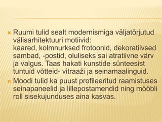 Ruumi tulid sealt modernismiga väljatõrjutud välisarhitektuuri motiivid: kaared, kolmnurksed frotoonid, dekoratiivsed sambad, -postid, oluliseks sai atratiivne värv ja valgus. Taas hakati kunstide sünteesist tuntuid võtteid- vitraaži ja seinamaalinguid.Moodi tulid ka puust profileeritud raamistuses seinapaneelid ja lillepostamendid ning mööbli roll sisekujunduses aina kasvas.
