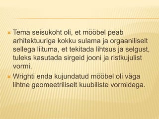 Tema seisukoht oli, et mööbel peab arhitektuuriga kokku sulama ja orgaaniliselt sellega liituma, et tekitada lihtsus ja selgust, tuleks kasutada sirgeid jooni ja ristkujulist vormi. Wrighti enda kujundatud mööbel oli väga lihtne geomeetriliselt kuubiliste vormidega.