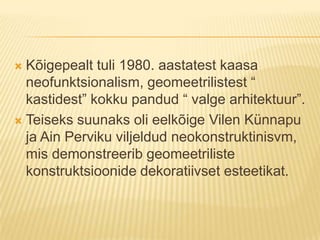 Kõigepealt tuli 1980. aastatest kaasa neofunktsionalism, geomeetrilistest “ kastidest” kokku pandud “ valge arhitektuur”.Teiseks suunaks oli eelkõige Vilen Künnapu ja Ain Perviku viljeldud neokonstruktinisvm, mis demonstreerib geomeetriliste konstruktsioonide dekoratiivset esteetikat.