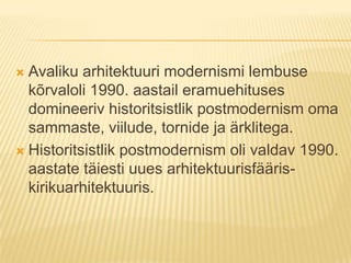 Avaliku arhitektuuri modernismi lembuse kõrvaloli 1990. aastail eramuehituses domineeriv historitsistlik postmodernism oma sammaste, viilude, tornide ja ärklitega. Historitsistlik postmodernism oli valdav 1990. aastate täiesti uues arhitektuurisfääris- kirikuarhitektuuris.