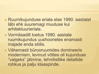 Ruumikujunduse eriala elas 1990. aastatel läbi ehk suuremagi muutuse kui arhitektuurieriala.Vormilaadilt toetus 1990. aastate ruumikujundus uushoonetes enamasti majade enda stiilis.Vähemasti bürooruumides domineeris modernism, levinud võttes oli kujunduse “valgeks” jätmine, tehnilistlike detailide rohkus ja palju klaaspinde. 