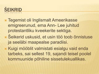 šeikridTegemist oli Inglismalt Ameerikasse emigreerunud, ema Ann- Lee juhitud protestantliku kveekerite sektiga.Šeikerid uskusid, et usin töö toob õnnistuse ja seeläbi maapealse paradiisi.Kuigi mööblit valmistati esialgu vaid enda tarbeks, sai sellest 19, sajandi teisel poolel kommuunide põhiline sissetulekuallikas.