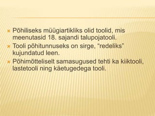 Põhiliseks müügiartikliks olid toolid, mis meenutasid 18. sajandi talupojatooli.Tooli põhitunnuseks on sirge, “redeliks” kujundatud leen.Põhimõtteliselt samasugused tehti ka kiiktooli, lastetooli ning käetugedega tooli.