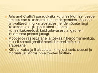 Arts and Crafts`i paradoksiks kujunes Morrise ideede praktikasse rakendamatus: propageerides käsitööd ja kvaliteeti ning ka teostades nende nõuete järgi kavandatud asju, peeti kinni küll oma kunstnikukreedost, kuid odavusest ja igaüheni jõudmisest polnud juttugi.Mööbel oli raskepärane ja toekas,nikerdornamentiga, mis oli samuti gootipäraselt lamereljeefne ja arabeskneKõik oli vaba ja liialdusteta, ning just seda ausust ja moraalsust Morris oma töödes taotleski.