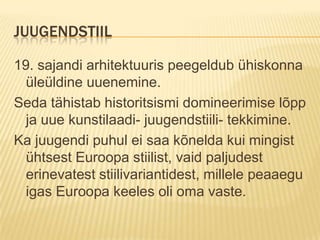 Juugendstiil19. sajandi arhitektuuris peegeldub ühiskonna üleüldine uuenemine.Seda tähistab historitsismi domineerimise lõpp ja uue kunstilaadi- juugendstiili- tekkimine.Ka juugendi puhul ei saa kõnelda kui mingist ühtsest Euroopa stiilist, vaid paljudest erinevatest stiilivariantidest, millele peaaegu igas Euroopa keeles oli oma vaste.