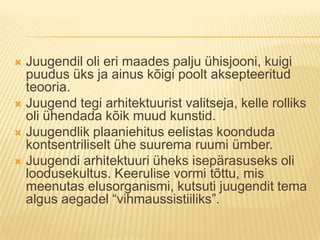 Juugendil oli eri maades palju ühisjooni, kuigi puudus üks ja ainus kõigi poolt aksepteeritud teooria.Juugend tegi arhitektuurist valitseja, kelle rolliks oli ühendada kõik muud kunstid.Juugendlik plaaniehitus eelistas koonduda kontsentriliselt ühe suurema ruumi ümber.Juugendi arhitektuuri üheks isepärasuseks oli loodusekultus. Keerulise vormi tõttu, mis meenutas elusorganismi, kutsuti juugendit tema algus aegadel “vihmaussistiiliks”.