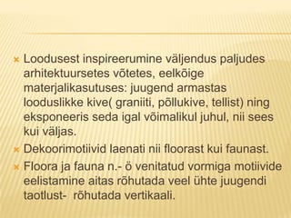 Loodusest inspireerumine väljendus paljudes arhitektuursetes võtetes, eelkõige materjalikasutuses: juugend armastas looduslikke kive( graniiti, põllukive, tellist) ning eksponeeris seda igal võimalikul juhul, nii sees kui väljas.Dekoorimotiivid laenati nii floorast kui faunast.Floora ja fauna n.- ö venitatud vormiga motiivide eelistamine aitas rõhutada veel ühte juugendi taotlust-  rõhutada vertikaali.