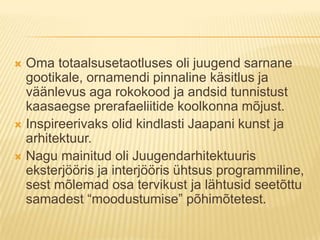 Oma totaalsusetaotluses oli juugend sarnane gootikale, ornamendi pinnaline käsitlus ja väänlevus aga rokokood ja andsid tunnistust kaasaegse prerafaeliitide koolkonna mõjust.Inspireerivaks olid kindlasti Jaapani kunst ja arhitektuur.Nagu mainitud oli Juugendarhitektuuris eksterjööris ja interjööris ühtsus programmiline, sest mõlemad osa tervikust ja lähtusid seetõttu samadest “moodustumise” põhimõtetest.