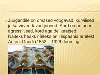 Juugendile on omased voogavad, kurvilised ja ka virvendavad jooned. Kord on on need agressiivsed, kord aga delikaatsed. Näiteks heaks näiteks on Hispaania arhitekt Antoni Gaudi (1852 – 1926) looming. 