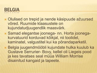 BelgiaOlulised on trepid ja nende käsipuude ažuursed võred. Ruumide klaasustele on kujundatudjuugendlik maasvärk.Samad elegantse joonega- nn. Horta joonega- kurvatuurid korduvad kõikjal, nii toolidel, kaminatel, valgustitel kui ka põrandaparketil.Belgia juugendmööbli kujundate hulka kuulub ka Gustave Serrurier- Bovy, kellel oli Liegeis pood ja kes tavatses seal müüa William Morrise disainitud kangaid ja tapeete.