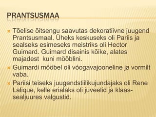 PrantsusmaaTõelise õitsengu saavutas dekoratiivne juugend Prantsusmaal. Üheks keskuseks oli Pariis ja sealseks esimeseks meistriks oli Hector Guimard. Guimard disainis kõike, alates majadest  kuni mööblini.Guimardi mööbel oli vóogavajooneline ja vormilt vaba.Pariisi teiseks juugendstiilikujundajaks oli Rene  Lalique, kelle erialaks oli juveelid ja klaas- sealjuures valgustid.